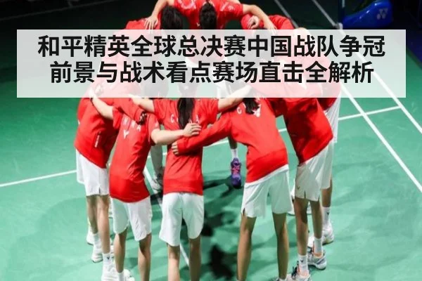 和平精英全球总决赛中国战队争冠前景与战术看点赛场直击全解析