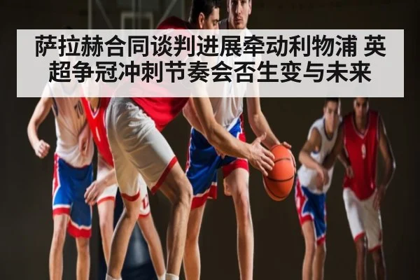 萨拉赫合同谈判进展牵动利物浦 英超争冠冲刺节奏会否生变与未来