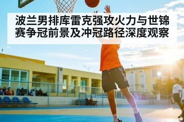 波兰男排库雷克强攻火力与世锦赛争冠前景及冲冠路径深度观察
