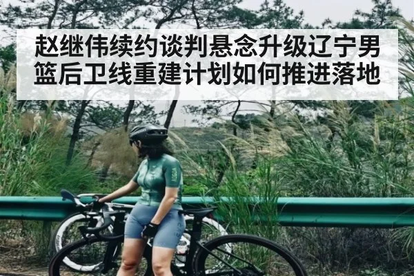 赵继伟续约谈判悬念升级辽宁男篮后卫线重建计划如何推进落地