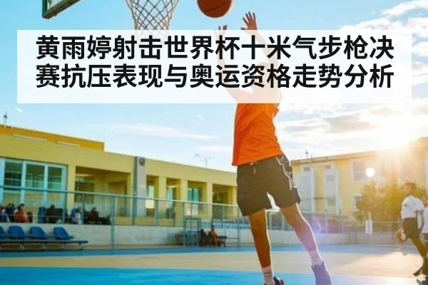 黄雨婷射击世界杯十米气步枪决赛抗压表现与奥运资格走势分析